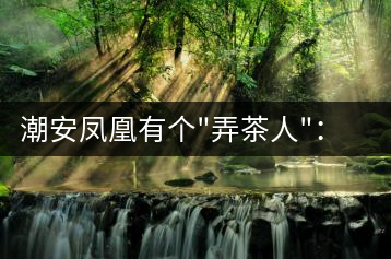 潮安鳳凰有個”弄茶人”：幫扶四鄉(xiāng)六里 保護優(yōu)質(zhì)茶種