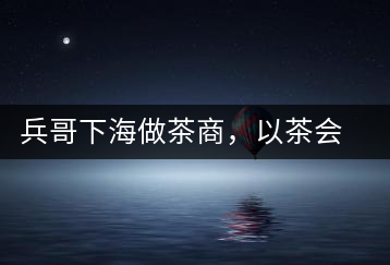 兵哥下海做茶商，以茶會友生意火