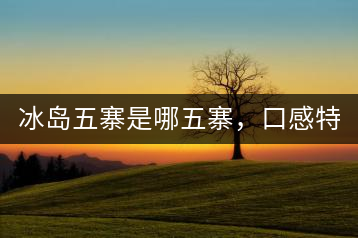 冰島五寨是哪五寨，口感特點(diǎn)介紹？