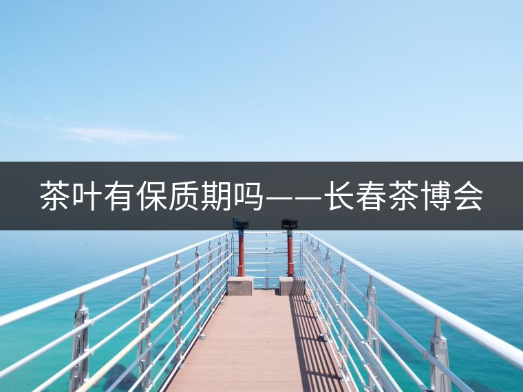茶葉有保質期嗎——長春茶博會 茶葉有保質期嗎——長春茶博會