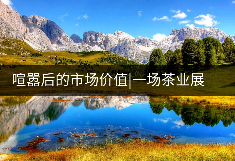 喧囂后的市場(chǎng)價(jià)值|一場(chǎng)茶業(yè)展會(huì)散去后的觀茶思考喧囂后的市場(chǎng)價(jià)值｜一場(chǎng)茶業(yè)展會(huì)散去后的觀茶思考