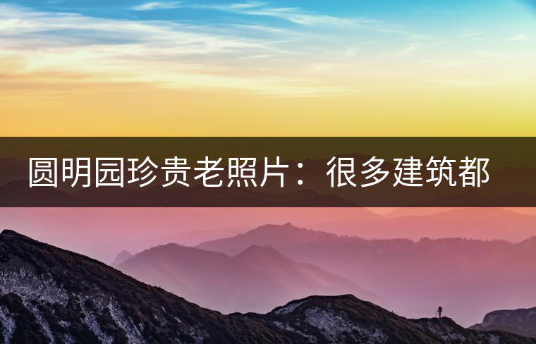 圓明園珍貴老照片：很多建筑都是首次曝光，圖七和文獻(xiàn)記載不一樣