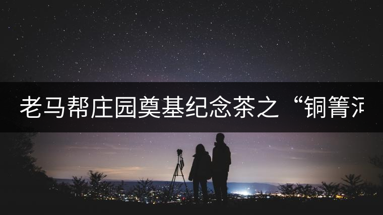 老馬幫莊園奠基紀(jì)念茶之“銅箐河老寨”即將榮耀上市...老馬幫莊園奠基紀(jì)念茶之“銅箐河老寨”即將榮耀上市，限量1333餅