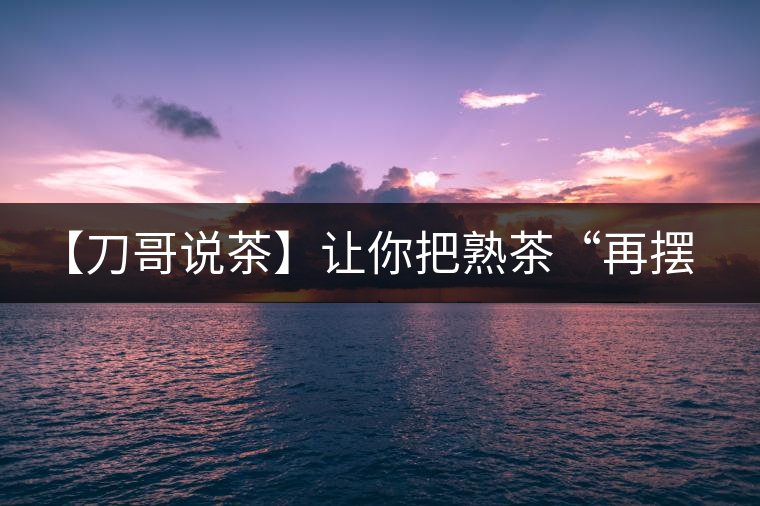 【刀哥說茶】讓你把熟茶“再擺擺，再放放”的商家就是耍流氓