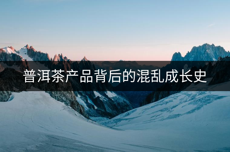 普洱茶產(chǎn)品背后的混亂成長(zhǎng)史 普洱茶產(chǎn)品背后的混亂成長(zhǎng)史