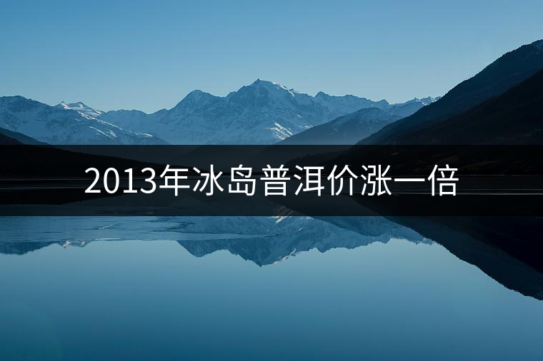 2013年冰島普洱價漲一倍 2013年冰島普洱價漲一倍