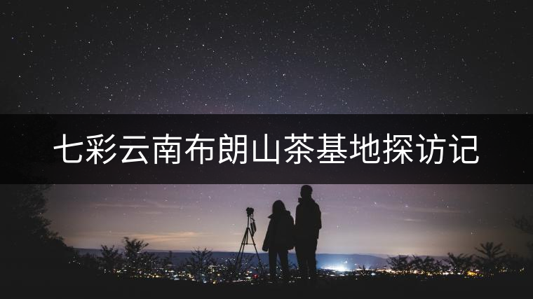 七彩云南布朗山茶基地探訪記 七彩云南布朗山茶基地探訪記