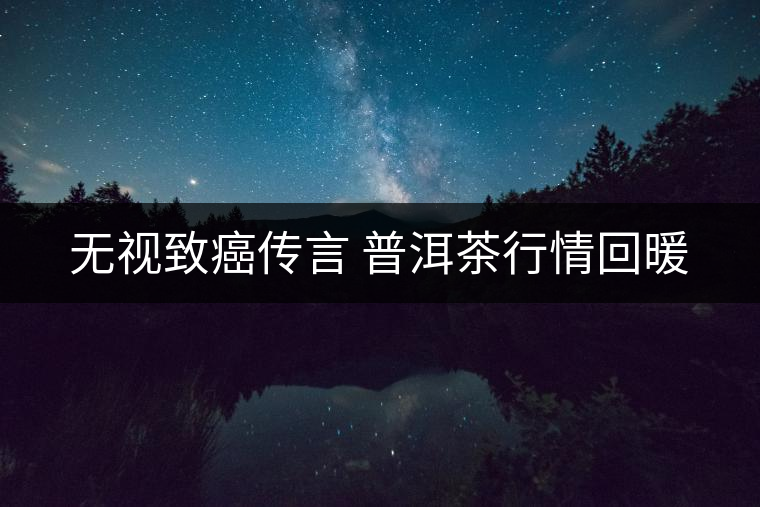無(wú)視致癌傳言 普洱茶行情回暖 無(wú)視致癌傳言 普洱茶行情回暖