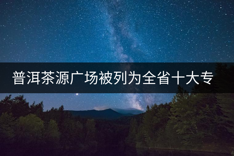 普洱茶源廣場被列為全省十大專業(yè)批發(fā)市場 普洱茶源廣場被列為全省十大專業(yè)批發(fā)市場