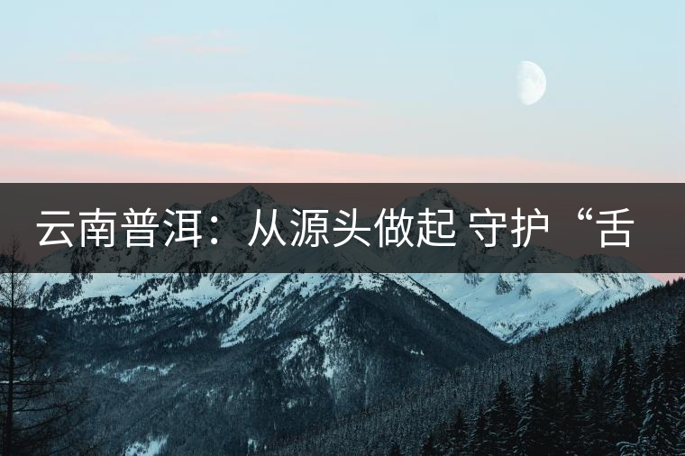 云南普洱:從源頭做起 守護“舌尖上的安全” 云南普洱:從源頭做起 守護“舌尖上的安全”