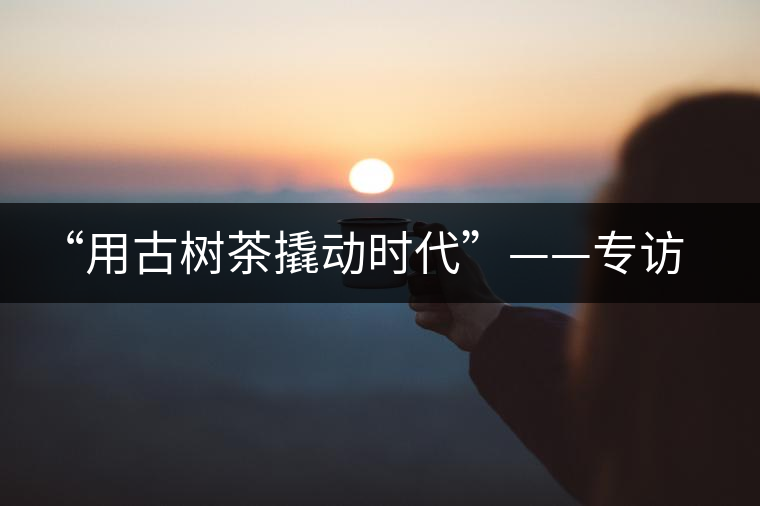 “用古樹茶撬動(dòng)時(shí)代”——專訪“古普會(huì)”會(huì)長(zhǎng)黃小元