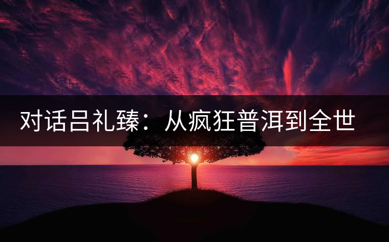 對(duì)話(huà)呂禮臻：從瘋狂普洱到全世界推廣中國(guó)茶