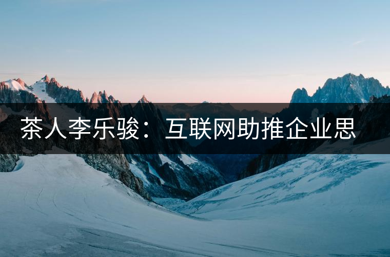 茶人李樂駿:互聯(lián)網(wǎng)助推企業(yè)思考方式變革 茶人李樂駿:互聯(lián)網(wǎng)助推企業(yè)思考方式變革