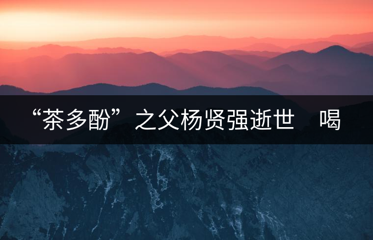 “茶多酚”之父楊賢強(qiáng)逝世 喝茶講究的他做人也講究 “茶多酚”之父楊賢強(qiáng)逝世 喝茶講究的他做人也講究