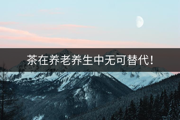 茶在養(yǎng)老養(yǎng)生中無(wú)可替代！