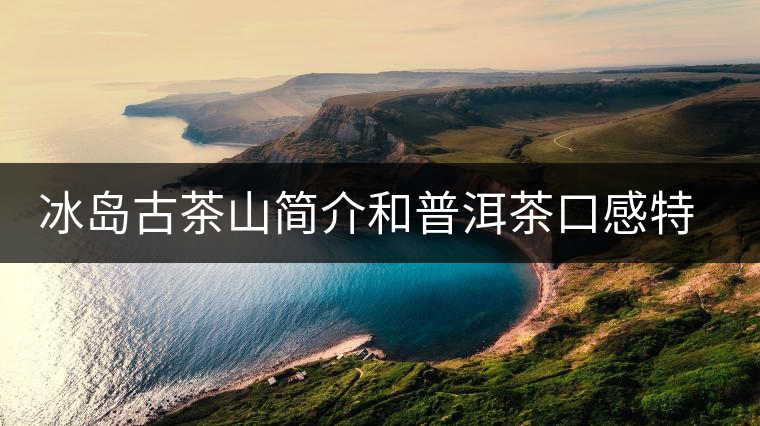 冰島古茶山簡(jiǎn)介和普洱茶口感特點(diǎn) 冰島古茶山簡(jiǎn)介和普洱茶口感特點(diǎn)