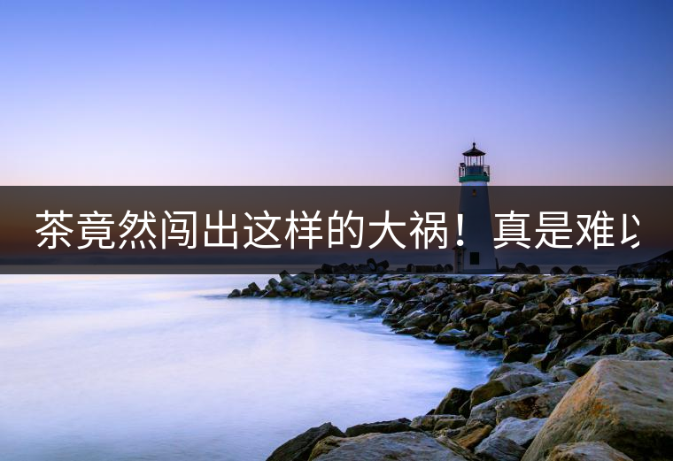 茶竟然闖出這樣的大禍！真是難以置信！