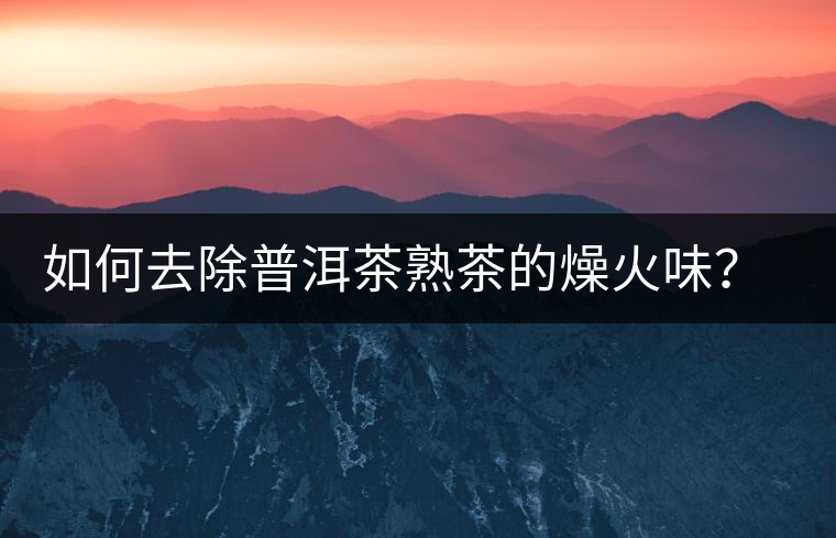 如何去除普洱茶熟茶的燥火味？熟茶工藝加沖泡這里全都有！