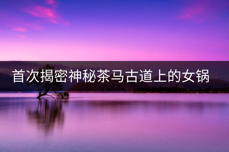 首次揭密神秘茶馬古道上的女鍋頭傳奇 首次揭密神秘茶馬古道上的女鍋頭傳奇