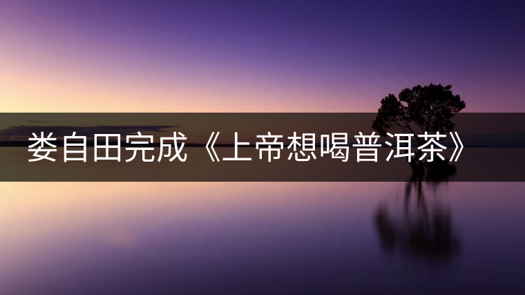 婁自田完成《上帝想喝普洱茶》一書(shū)手稿 婁自田完成《上帝想喝普洱茶》一書(shū)手稿