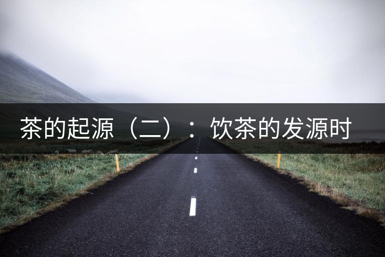 茶的起源(二):飲茶的發(fā)源時間 茶的起源(二):飲茶的發(fā)源時間