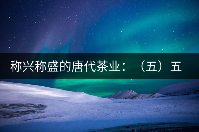 稱興稱盛的唐代茶業(yè):(五)五代茶事附述 稱興稱盛的唐代茶業(yè):(五)五代茶事附述