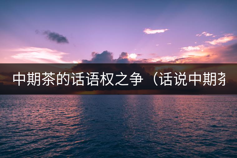 中期茶的話語權之爭(話說中期茶之一) 中期茶的話語權之爭(話說中期茶之一)
