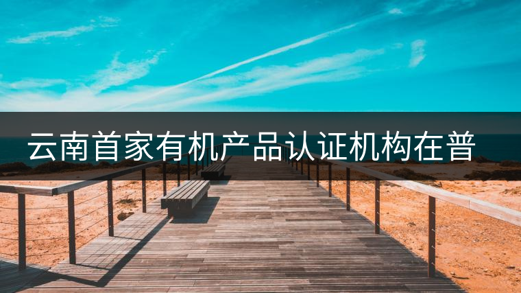 云南首家有機產(chǎn)品認證機構(gòu)在普洱揭牌成立