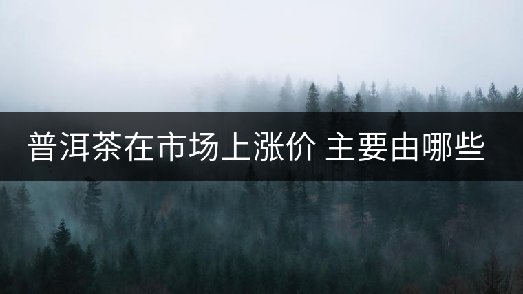 普洱茶在市場(chǎng)上漲價(jià) 主要由哪些因素主導(dǎo)？