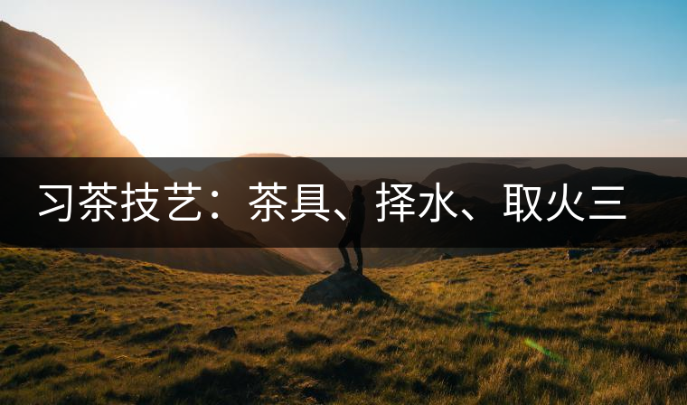 習(xí)茶技藝：茶具、擇水、取火三篇