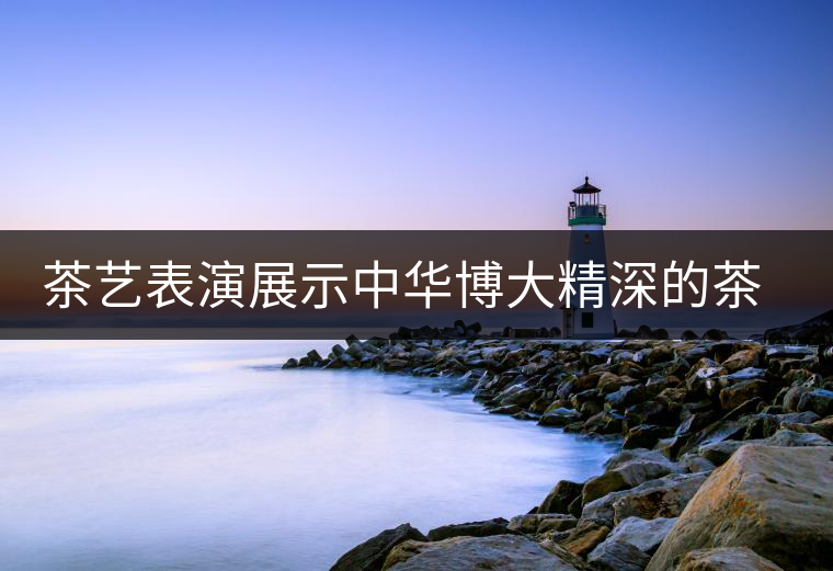 茶藝表演展示中華博大精深的茶文化 茶藝表演展示中華博大精深的茶文化