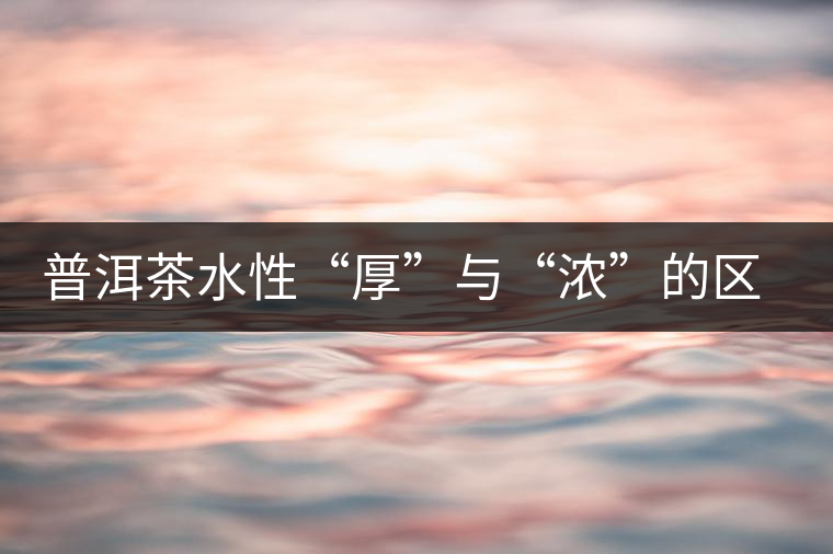 普洱茶水性“厚”與“濃”的區(qū)別 普洱茶水性“厚”與“濃”的區(qū)別