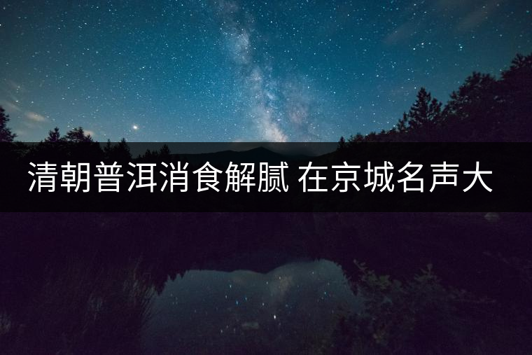 清朝普洱消食解膩 在京城名聲大震 清朝普洱消食解膩 在京城名聲大震