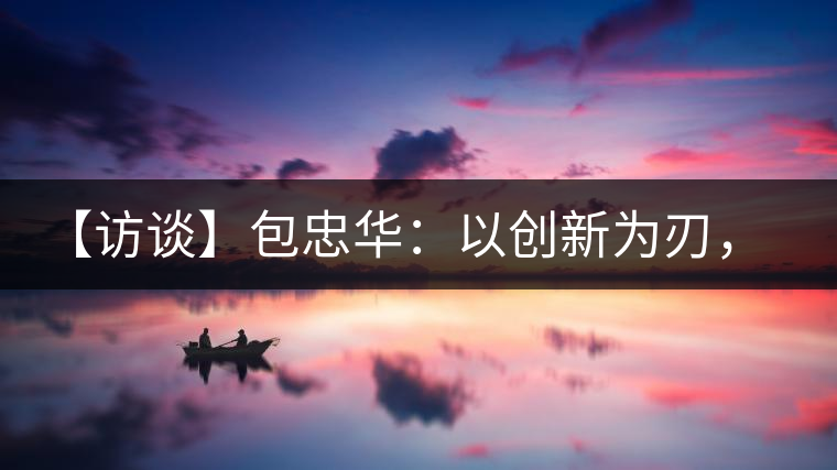 【訪談】包忠華：以創(chuàng)新為刃，打造普洱茶行業(yè)的“工業(yè)4．0”
