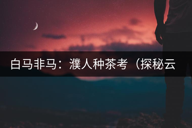 白馬非馬:濮人種茶考(探秘云南三千年茶葉種植史) 白馬非馬:濮人種茶考(探秘云南三千年茶葉種植史)