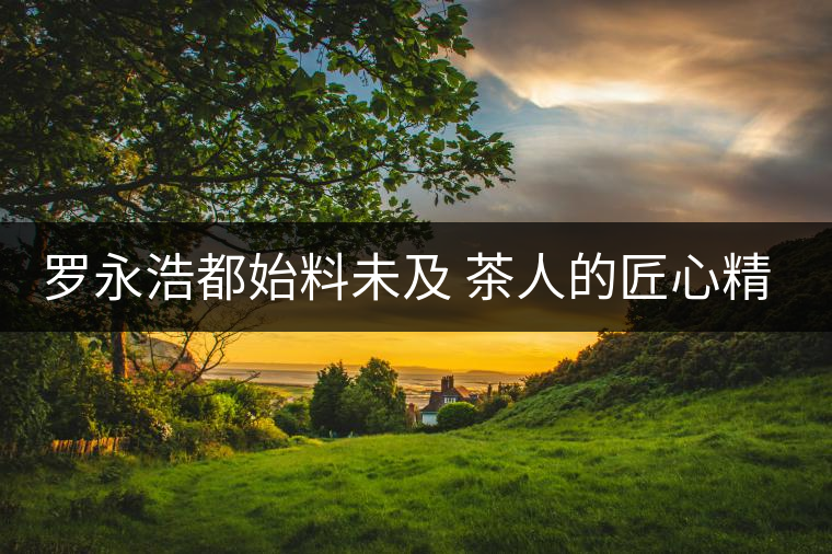 羅永浩都始料未及 茶人的匠心精神竟如此神般