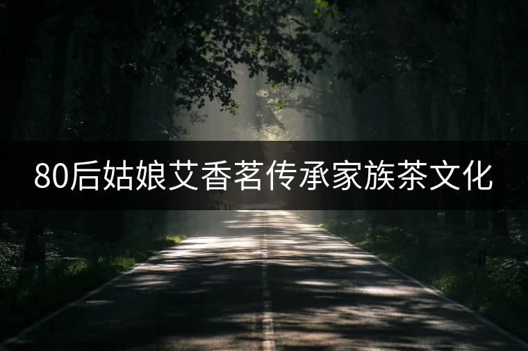 80后姑娘艾香茗傳承家族茶文化 80后姑娘艾香茗傳承家族茶文化