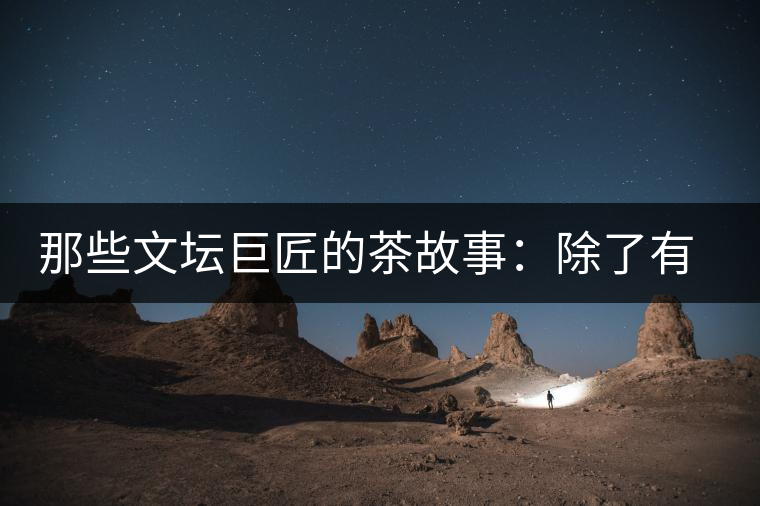 那些文壇巨匠的茶故事：除了有一支好筆，一顆好心，還有一張好嘴！