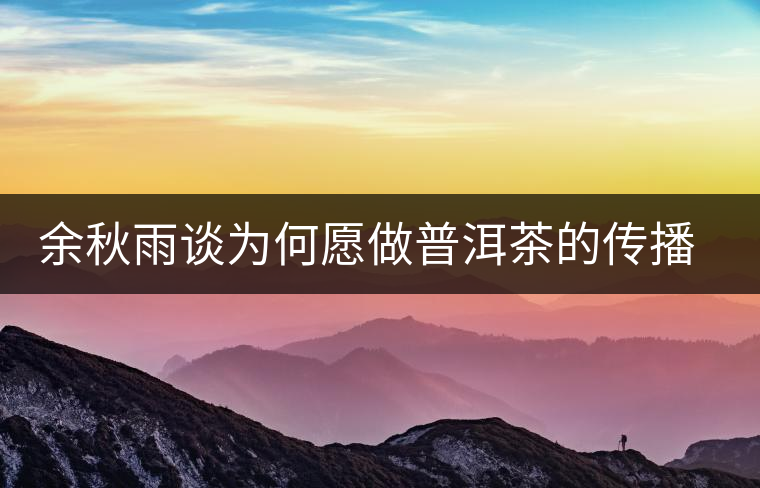 余秋雨談為何愿做普洱茶的傳播者 余秋雨談為何愿做普洱茶的傳播者