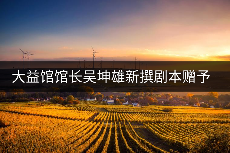 大益館館長吳坤雄新撰劇本贈予家鄉(xiāng)丘浚故居 大益館館長吳坤雄新撰劇本贈予家鄉(xiāng)丘浚故居