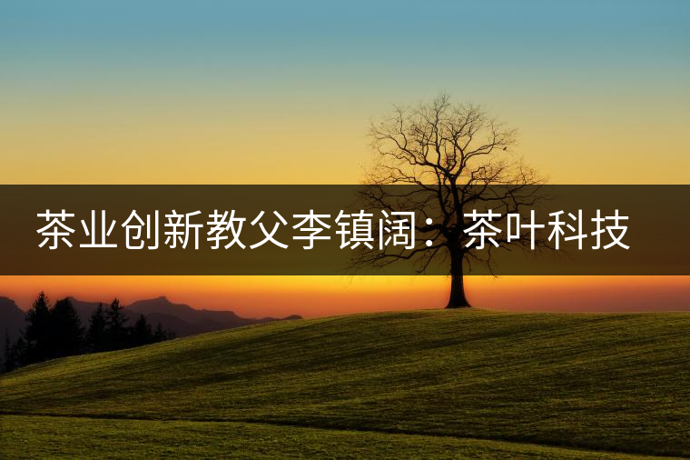 茶業(yè)創(chuàng)新教父李鎮(zhèn)闊:茶葉科技創(chuàng)造茶界奇跡 茶業(yè)創(chuàng)新教父李鎮(zhèn)闊:茶葉科技創(chuàng)造茶界奇跡