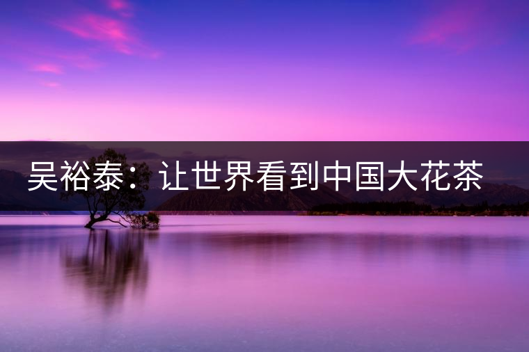 吳裕泰：讓世界看到中國(guó)大花茶品牌