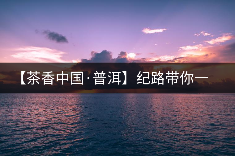 【茶香中國(guó)·普洱】紀(jì)路帶你一起走進(jìn)普洱茶的前世今生