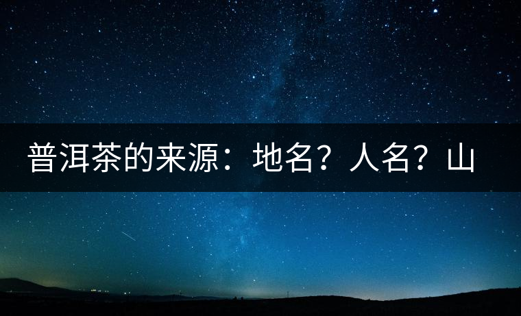 普洱茶的來源：地名？人名？山名？您更信哪一種？