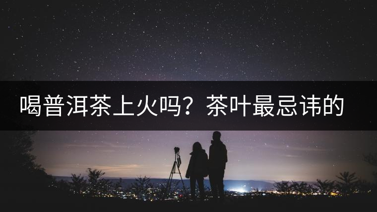 喝普洱茶上火嗎？茶葉最忌諱的十大味道
