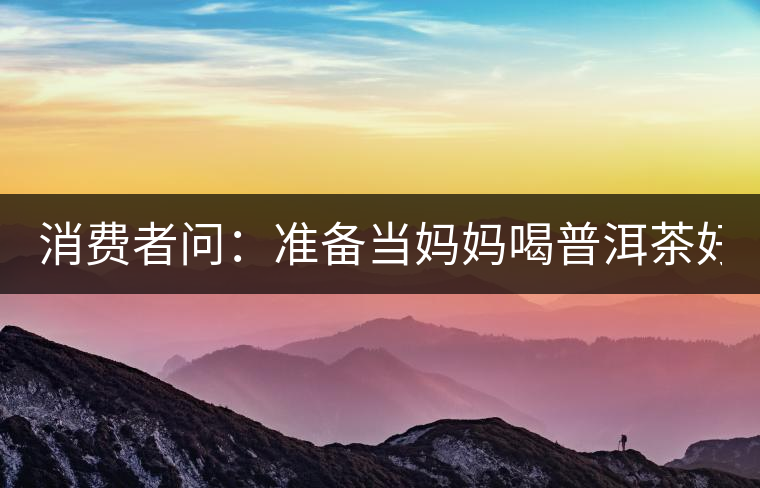 消費者問：準(zhǔn)備當(dāng)媽媽喝普洱茶好嗎？