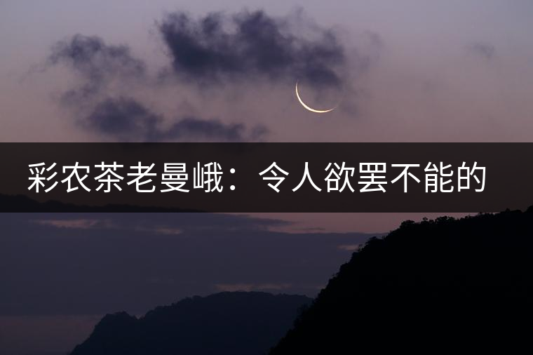 彩農茶老曼峨:令人欲罷不能的純粹之苦 彩農茶老曼峨:令人欲罷不能的純粹之苦