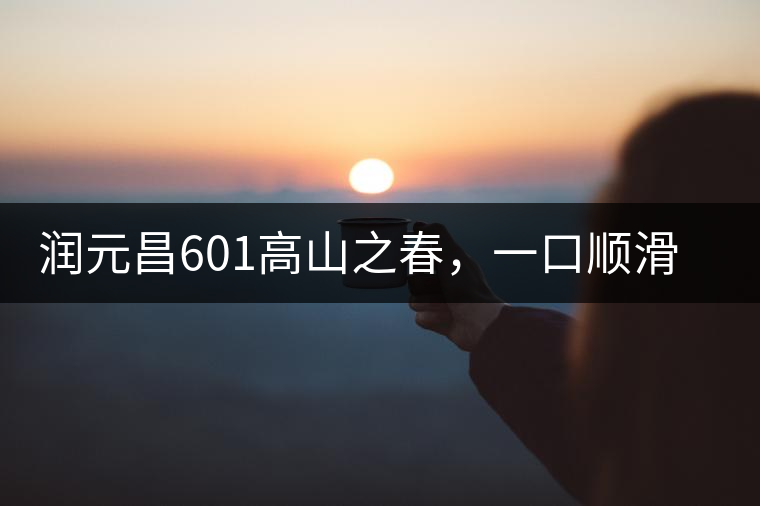 潤(rùn)元昌601高山之春，一口順滑，春韻綿綿