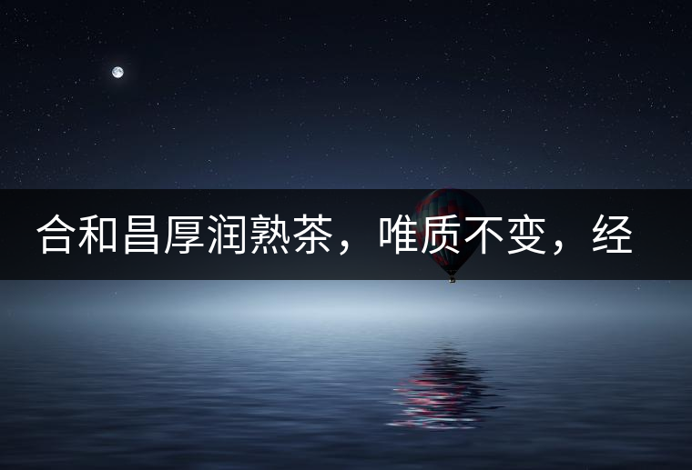 合和昌厚潤熟茶，唯質(zhì)不變，經(jīng)典之上延續(xù)經(jīng)典！