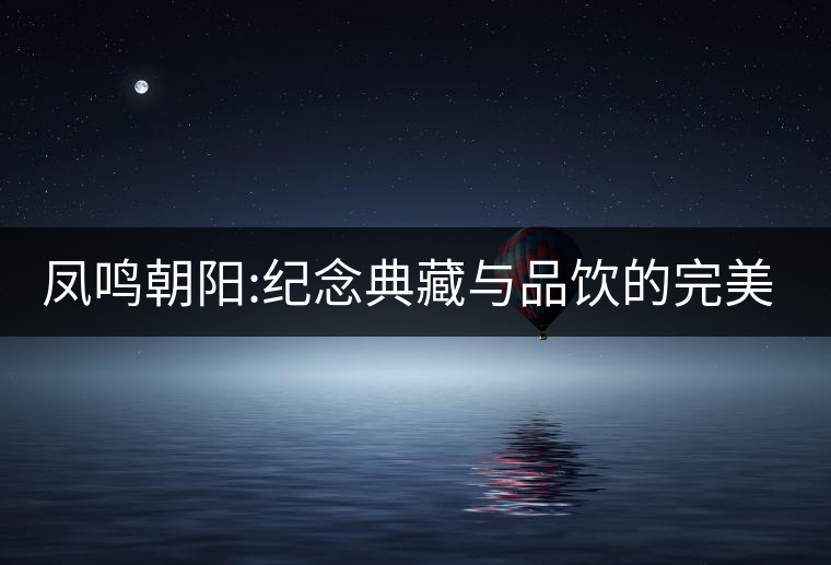 鳳鳴朝陽:紀念典藏與品飲的完美融合 鳳鳴朝陽:紀念典藏與品飲的完美融合